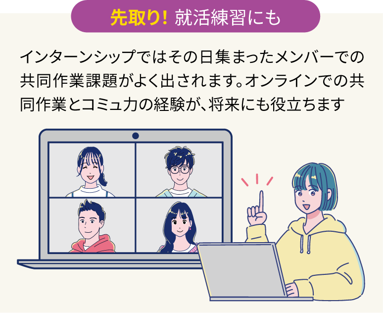 先取り! 就活練習にも:インターンシップではその日集まったメンバーでの共同作業課題がよく出されます。オンラインでの共同作業とコミュ力の経験が、将来にも役立ちます